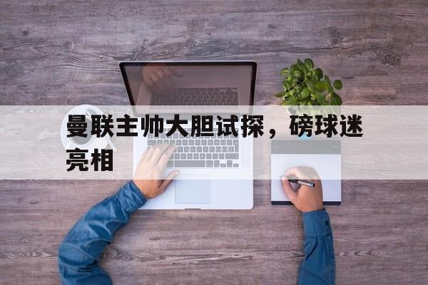 曼联主帅大胆试探，磅球迷亮相的简单介绍