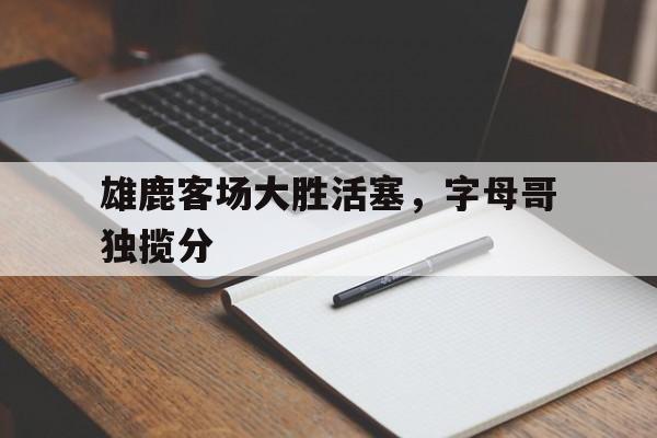 雄鹿客场大胜活塞，字母哥独揽分的简单介绍